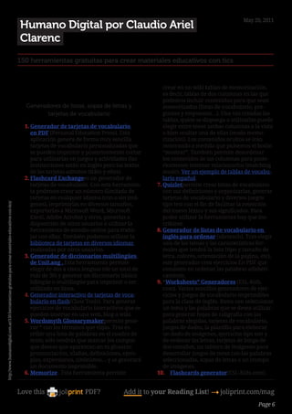 May 20, 2011
                                                                                                            Humano Digital por Claudio Ariel
                                                                                                            Clarenc
                                                                                                        150 herramientas gratuitas para crear materiales educativos con tics


                                                                                                                                                                 crear en un wiki tablas de memorización,
                                                                                                                                                                  es decir, tablas de dos columnas en las que
                                                                                                                                                                  podemos incluir contenidos para que sean
                                                                                                             Generadores de listas, sopas de letras y             memorizados (listas de vocabulario, pre-
                                                                                                                    tarjetas de vocabulario                       guntas y respuestas…). Una vez creadas las
                                                                                                                                                                  tablas, quien se disponga a utilizarlas puede
                                                                                                            1.	Generador de tarjetas de vocabulario               elegir entre tener ambas columnas a la vista
                                                                                                               en PDF (Personal Education Press). Esta            o bien ocultar una de ellas (modo memo-
                                                                                                               aplicación genera de forma muy sencilla            rización). Los contenidos ocultos se irán
                                                                                                               tarjetas de vocabulario personalizadas que         mostrando a medida que pulsemos el botón
                                                                                                               se pueden imprimir y posteriormente cortar         “mostrar”. También permite desordenar
                                                                                                               para utilizarlas en juegos y actividades (las      los contenidos de las columnas para poste-
                                                                                                               instrucciones están en inglés pero los textos      riormente intentar relacionarlos (matching
                                                                                                               de las tarjetas admiten tildes y eñes).            mode). Ver un ejemplo de tablas de vocabu-
                                                                                                            2.	Flashcard Exchangees un generador de               lario español.
                                                                                                               tarjetas de vocabulario. Con esta herramien-    7.	Quizletpermite crear listas de vocabulario
                                                                                                               ta podemos crear un número ilimitado de            con sus definiciones y organizarlas, generar
                                                                                                               tarjetas en cualquier idioma (con o sin imá-       tarjetas de vocabulario y diversos juegos
                                                                                                               genes), imprimirlas en diversos tamaños,           tipo test con el fin de facilitar la retención
http://www.humanodigital.com.ar/150-herramientas-gratuitas-para-crear-materiales-educativos-con-tics/




                                                                                                               exportarlas a Microsoft Word, Microsoft            del nuevo léxico y sus significados. Para
                                                                                                               Excel, Adobe Acrobat y otros, ponerlas a           poder utilizar la herramienta hay que ins-
                                                                                                               disposición de otros usuarios o utilizar la        cribirse.
                                                                                                               herramienta de estudio online para traba-       8.	Generador de listas de vocabulario en
                                                                                                               jar con ellas. También podemos utilizar la         inglés para ordenar (abcteach). Tras elegir
                                                                                                               biblioteca de tarjetas en diversos idiomas         uno de los temas y las características for-
                                                                                                               realizadas por otros usuarios.                     males que tendrá la lista (tipo y tamaño de
                                                                                                            3.	Generador de diccionarios multilingües             letra, colores, orientación de la página, etc),
                                                                                                               de UniLang . Esta herramienta permite              este generador crea ejercicios En PDF que
                                                                                                               elegir de dos a cinco lenguas (de un total de      consisten en ordenar las palabras alfabéti-
                                                                                                               más de 30) y generar un diccionario básico         camente.
                                                                                                               bilingüe o multilingüe para imprimir o ser      9.	“Worksheets” Generadores (ESL-Kids.
                                                                                                               utilizado en línea.                                com). Varios sencillos generadores de ejer-
                                                                                                            4.	Generador interactivo de tarjetas de voca-         cicios y juegos de vocabulario imprimibles
                                                                                                               bulario en flash(Class Tools). Para generar        para la clase de inglés. Basta con seleccionar
                                                                                                               ejercicios de vocabulario interactivos que se      un tema y las palabras que se desea utilizar
                                                                                                               pueden insertar en una web, blog o wiki.           para generar hojas de caligrafía con las
                                                                                                            5.	Wordsmyth Glossarymakerpermite gene-               palabras elegidas, tarjetas de vocabulario,
                                                                                                               rar “ con los términos que elijas. Tras es-        juegos de dados, la plantilla para eleborar
                                                                                                               cribir una lista de palabras en el cuadro de       un dado de imágenes, ejercicios tipo test y
                                                                                                               texto, sólo tendrás que marcar los campos          de ordenar las letras, tarjetas de bingo de
                                                                                                               que deseas que aparezcan en tu glosario:           dos tamaños, un tablero de imágenes para
                                                                                                               pronunciación, sílabas, definiciones, ejem-        desarrollar juegos de mesa con las palabras
                                                                                                               plos, expresiones, sinónimos… y se generará        seleccionadas, sopas de letras o un trompo
                                                                                                               un documento imprimible.                           de imágenes.
                                                                                                            6.	Memorize . Esta herramienta permite             10.	 Flashcards generator(ESL-Kids.com).


                                                                                                        Love this                   PDF?            Add it to your Reading List! 4 joliprint.com/mag
                                                                                                                                                                                                          Page 6
 