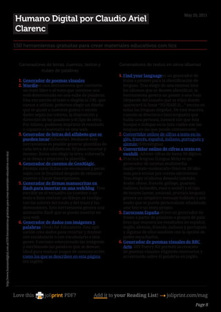 May 20, 2011
                                                                                                            Humano Digital por Claudio Ariel
                                                                                                            Clarenc
                                                                                                        150 herramientas gratuitas para crear materiales educativos con tics


                                                                                                            Generadores de letras, cuentos, textos y               Generadores de textos en otros idiomas
                                                                                                                     nubes de palabras
                                                                                                                                                                   1.	Find your languagees un generador de
                                                                                                            1.	Generador de poemas visuales                           hojas o pósters para la identificación de
                                                                                                            2.	Wordlees una herramienta que convierte                 lenguas. Tras elegir de una extensa lista
                                                                                                               un texto libre o el texto que contiene una             los idiomas que se deseen identificar, la
                                                                                                               web determinada en una nube de palabras.               herramienta genera un poster o una hoja
                                                                                                               Una vez escrito el texto o elegida la URL que          (depende del tamaño que se elija) donde
                                                                                                               vamos a utilizar, podemos elegir un diseño             aparecerá la frase “YO HABLO…” escrita en
                                                                                                               que se ajuste a nuestros gustos o necesi-              todas las lenguas elegidas. De esta manera,
                                                                                                               dades según los colores, la disposición y              cuando se desconoce la(s) lengua(s) que
                                                                                                               dirección de las palabras y el tipo de letra.          habla una persona, bastará con que ésta
                                                                                                               Por último, podemos imprimir el resultado              busque e indique en la lista cuáles son las
                                                                                                               o copiarlo e insertarlo en una web.                    lenguas en las que puede comunicarse.
                                                                                                            3.	Generador de letras del alfabeto que se             2.	Convertidor online de cifras a texto en in-
                                                                                                               pueden tocar(Educalia). Mediante esta                  glés, francés, español, italiano, portugués y
                                                                                                               herramienta es posible generar plantillas de           alemán (Ultralingua).
                                                                                                               cada letra del alfabeto en 3D para recortar y       3.	Convertidor online de cifras a texto en
                                                                                                               montar. Basta con elegir la letra, colorearla          swahili. Admite cifras de hasta 10 dígitos.
http://www.humanodigital.com.ar/150-herramientas-gratuitas-para-crear-materiales-educativos-con-tics/




                                                                                                               si se desea e imprimir la plantilla.                4.	Practica lenguas (Lingua Món) es un
                                                                                                            4.	Generador de cuentos de GenMàgic.                      generador de tarjetas multimedia
                                                                                                               Permite crear fichas con escenarios y perso-           (audio+texto+animación+foto) en 10 idio-
                                                                                                               najes con la finalidad después de redactar             mas para enviar por correo electrónico.
                                                                                                               cuentos o hacer descripciones.                         Tras elegir el idioma deseado (alemán,
                                                                                                            5.	Generador de firmas manuscritas en                     árabe, chino, francés, gallego, guaraní,
                                                                                                               flash para insertar en una web/blog. Tras              italiano, holandés, ruso o wolof) y el tipo
                                                                                                               escribir en el recuadro un nombre o un                 de tarjeta (amor, amistad, practica lenguas)
                                                                                                               texto o bien realizar un dibujo, se configu-           genera un simpático mensaje hablado y ani-
                                                                                                               ran los colores del tondo y del trazo y las            mado que se puede personalizar añadiendo
                                                                                                               dimensiones. Esta herramienta genera una               una foto o un texto propio.
                                                                                                               animación flash que se puede insertar en            5.	Eurocosm Españaofrece un generador de
                                                                                                               una web.                                               frases a partir de palabras o grupos de pala-
                                                                                                            6.	Generador de dados con imágenes y                      bras que muestra los resultados en español,
                                                                                                               palabras (Tools for Educators). Esta apli-             inglés, alemán, francés, italiano y portugués
                                                                                                               cación crea dados para recortar y montar               y algunos de ellos también con la opción de
                                                                                                               con vocabulario o con vocabulario e imá-               poder escucharlos.
                                                                                                               genes. Funciona seleccionado las imágenes           6.	Generador de poemas visuales de BBC
                                                                                                               y escribiendo las palabras que se desean.              Arts. DiY Poetry Kit permite la creación
                                                                                                               Ideal para realizar juegos de comunicación             de poemas visuales eligiendo escenarios y
                                                                                                               como los que se describen en esta página               arrastrando sobre él palabras en inglés.
                                                                                                               (en inglés).
                                                                                                                                                               
                                                                                                        




                                                                                                        Love this                   PDF?            Add it to your Reading List! 4 joliprint.com/mag
                                                                                                                                                                                                            Page 8
 