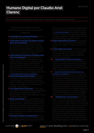 May 20, 2011
                                                                                                        Humano Digital por Claudio Ariel
                                                                                                        Clarenc
                                                                                                        150 herramientas gratuitas para crear materiales educativos con tics


                                                                                                              Generadores de tarjetas de bingo,                  (cartones de varios tamaños), bingos de pa-
                                                                                                           fichas de dominó y tarjetas para varios               labras de libre elección o de palabras a ele-
                                                                                                                        propósitos                               gir de diversas listas temáticas (en inglés,)
                                                                                                                                                                 y bingos en blanco. Este generador admite
                                                                                                          1.	Generador de cartones de bingode núme-              una gran cantidad de lenguas entre las que
                                                                                                             ros en PDF para imprimir.                           se incluyen chino, japonés y ruso.
                                                                                                          2.	Generador de tarjetas de bingo con imá-          8.	Bingo imprimible de países (mes-english.
                                                                                                             genes para imprimir. Admite la elección             com). Cartones de bingo con la bandera, el
                                                                                                             de temas para las imágenes (estaciones              nombre (en inglés) y la silueta de diversos
                                                                                                             del año/ horas del reloj/ formas y colores/         países.
                                                                                                             animales/ letras del alfabeto….) añadir un       9.	A Plus Math Generator. Generador de tar-
                                                                                                             título e incluir imágenes+texto (en inglés) o       jetas en PDF que contienen sumas simples
                                                                                                             únicamente imágenes a las tarjetas.                 sin resolver para utilizarlas en juegos y
                                                                                                          3.	Generadores de cartones de bingo temá-              actividades. Se puede elegir el número y
                                                                                                             ticos con imágenes (Lanternfish ESL).               tamaño de las tarjetas.
                                                                                                             Bingos imprimibles con imágenes de ani-          10.	 A plus Math Custom Generator. Ge-
                                                                                                             males marinos, insectos, prendas de ropa,           nerador de tarjetas en PDF para imprimir
                                                                                                             formas y colores, transportes, tipos de             similar al anterior pero en el que es posible
                                                                                                             plantas, deportes, partes de la cocina… Se          determinar la operación matemática que
http://www.humanodigital.com.ar/150-herramientas-gratuitas-para-crear-materiales-educativos-con-tics/




                                                                                                             ofrecen tanto los cartones como las “bolas”         aparecerá en cada una de las tarjetas (suma,
                                                                                                             para introducir en una bolsa en forma de            resta, multiplicación división).
                                                                                                             pequeñas tarjetas. Como ejemplo, este bingo      11.	 Generador de fichas de dominó con
                                                                                                             con imágenes de frutas y vegetales.                 palabras e imágenes (Tools for educators).
                                                                                                          4.	CrissCross Bingo Board Maker (Tools for             Esta aplicación genera fichas temáticas de
                                                                                                             Educators). Generador de bingos de texto            dominó que incluyen palabras o frases y
                                                                                                             y/o de imágenes imprimibles, personali-             una imagen en cada ficha. Tras seleccionar
                                                                                                             zables y clasificados por categorías. Admite        uno de los temas del menú general, se pasa
                                                                                                             selección de imágenes así como textos en            a personalizar las fichas seleccionando una
                                                                                                             español y otras lenguas.                            imagen y escribiendo el texto que la acom-
                                                                                                          5.	Free Bingo Sheet Generator. Un sencillo             pañará (admite textos en varias lenguas). En
                                                                                                             generador de cartones de bingo imprimibles          cada página se generan 10 fichas. La aplica-
                                                                                                             pata jugar con palabras o números. Se               ción está en inglés pero es muy sencilla de
                                                                                                             puede elegir el número de celdas por cartón         utilizar y se pueden escribir tildes y eñes.
                                                                                                             y admite tildes y eñes.                          12.	 “Worksheets” Generadores (ESL-Kids.
                                                                                                          6.	Bingo Card Maker es un generador de car-            com). Varios sencillos generadores de ejer-
                                                                                                             tones de 3×3 o 5×5 celdas para bingos de pa-        cicios y juegos de vocabulario imprimibles
                                                                                                             labras, números, definiciones, operaciones          para la clase de inglés. Basta con seleccionar
                                                                                                             aritméticas, preguntas y respuestas, etc. ya        un tema y las palabras que se desea utilizar
                                                                                                             que cada una de las celdas que componen             para generar hojas de caligrafía con las
                                                                                                             los cartones admite contenidos en formato           palabras elegidas, tarjetas de vocabulario,
                                                                                                             texto (también eñes y tildes). El resultado se      juegos de dados, la plantilla para eleborar
                                                                                                             puede imprimir.                                     un dado de imágenes, ejercicios tipo test y
                                                                                                          7.	Perceptus’ Bingo Card generator. Genera-            de ordenar las letras, tarjetas de bingo de
                                                                                                             dor en línea de diversos cartones de bingo          dos tamaños, un tablero de imágenes para
                                                                                                             imprimibles (PDF) para bingos de números            desarrollar juegos de mesa con las palabras


                                                                                                        Love this                  PDF?            Add it to your Reading List! 4 joliprint.com/mag
                                                                                                                                                                                                        Page 9
 
