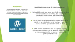 WORDPRESS Posibilidades educativas de esta herramienta:
 Es indudablemente una forma sencilla de compartir ideas
en Internet a través de un blog. Con tus propios
pensamientos y opiniones acerca de un tema.
 Los docentes con esta herramienta pueden promover el
interés en los estudiantes por la escritura y la crítica
acerca de temas que se estén viendo en clase.
 Cada alumno puede ser dueño de su propia página y
compartir sus opiniones con las personas que prefiere. Es
un blog básico y sencillo de usar para promover la
participación de todos.
Es una plataforma donde se puede escribir,
modificar artículos y crear una página web o
un blog. Worpress se usa para empezar un
propio sitio en Internet o publicar un propio
blog en Internet.
 