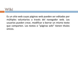 Wiki Es un sitio web cuyas páginas web pueden ser editadas por múltiples voluntarios a través del navegador web. Los usuarios pueden crear, modificar o borrar un mismo texto que comparten. Los textos o "páginas wiki" tienen títulos únicos.  