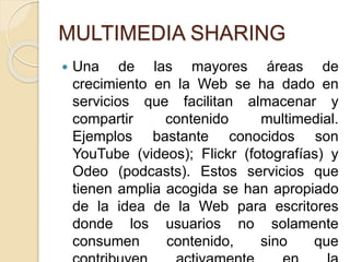 MULTIMEDIA SHARING
 Una de las mayores áreas de
crecimiento en la Web se ha dado en
servicios que facilitan almacenar y
compartir contenido multimedial.
Ejemplos bastante conocidos son
YouTube (videos); Flickr (fotografías) y
Odeo (podcasts). Estos servicios que
tienen amplia acogida se han apropiado
de la idea de la Web para escritores
donde los usuarios no solamente
consumen contenido, sino que
 