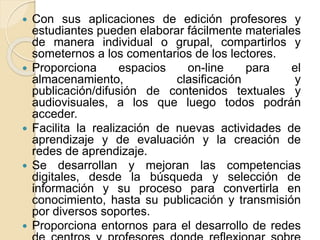  Con sus aplicaciones de edición profesores y
estudiantes pueden elaborar fácilmente materiales
de manera individual o grupal, compartirlos y
someternos a los comentarios de los lectores.
 Proporciona espacios on-line para el
almacenamiento, clasificación y
publicación/difusión de contenidos textuales y
audiovisuales, a los que luego todos podrán
acceder.
 Facilita la realización de nuevas actividades de
aprendizaje y de evaluación y la creación de
redes de aprendizaje.
 Se desarrollan y mejoran las competencias
digitales, desde la búsqueda y selección de
información y su proceso para convertirla en
conocimiento, hasta su publicación y transmisión
por diversos soportes.
 Proporciona entornos para el desarrollo de redes
 