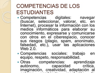 COMPETENCIAS DE LOS
ESTUDIANTES
 Competencias digitales: navegar
(buscar, seleccionar, valorar, etc. en
Internet), procesar la información con los
medios informáticos para elaborar su
conocimiento, expresarse y comunicarse
con otros en el ciberespacio, conocer
sus riesgos (plagio, spam, anonimato,
falsedad, etc.), usar las aplicaciones
Web 2.0.
 Competencias sociales: trabajo en
equipo, respeto, responsabilidad.
 Otras competencias: aprendizaje
autónomo, capacidad crítica,
imaginación, creatividad, adaptación al
 