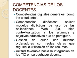 COMPETENCIAS DE LOS
DOCENTES
 Competencias digitales generales, como
los estudiantes.
 Competencias didácticas: aplicar
modelos didácticos de uso de las
aplicaciones Web 2.0, bien
contextualizados a los alumnos y
objetivos educativos que se persiguen.
 Gestión de aulas con muchos
ordenadores con reglas claras que
regulen la utilización de los recursos.
 Actitud favorable hacia la integración de
las TIC en su quehacer docente.
 