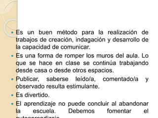  Es un buen método para la realización de
trabajos de creación, indagación y desarrollo de
la capacidad de comunicar.
 Es una forma de romper los muros del aula. Lo
que se hace en clase se continúa trabajando
desde casa o desde otros espacios.
 Publicar, saberse leído/a, comentado/a y
observado resulta estimulante.
 Es divertido.
 El aprendizaje no puede concluir al abandonar
la escuela. Debemos fomentar el
 