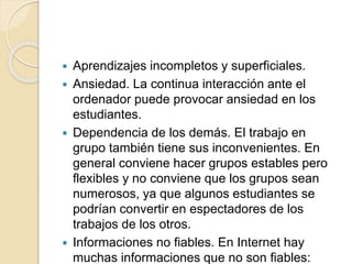  Aprendizajes incompletos y superficiales.
 Ansiedad. La continua interacción ante el
ordenador puede provocar ansiedad en los
estudiantes.
 Dependencia de los demás. El trabajo en
grupo también tiene sus inconvenientes. En
general conviene hacer grupos estables pero
flexibles y no conviene que los grupos sean
numerosos, ya que algunos estudiantes se
podrían convertir en espectadores de los
trabajos de los otros.
 Informaciones no fiables. En Internet hay
muchas informaciones que no son fiables:
 