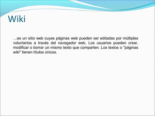 Wiki
 …es un sitio web cuyas páginas web pueden ser editadas por múltiples
 voluntarios a través del navegador web. Los usuarios pueden crear,
 modificar o borrar un mismo texto que comparten. Los textos o "páginas
 wiki" tienen títulos únicos.
 
