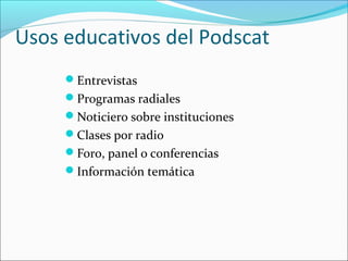 Usos educativos del Podscat
     Entrevistas
     Programas radiales
     Noticiero sobre instituciones
     Clases por radio
     Foro, panel o conferencias
     Información temática
 
