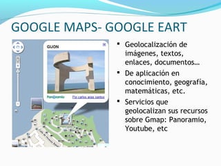 GOOGLE MAPS- GOOGLE EART
               Geolocalización de
                imágenes, textos,
                enlaces, documentos…
               De aplicación en
                conocimiento, geografía,
                matemáticas, etc.
               Servicios que
                geolocalizan sus recursos
                sobre Gmap: Panoramio,
                Youtube, etc
 