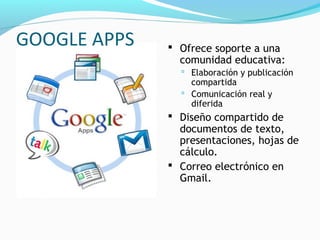 GOOGLE APPS    Ofrece soporte a una
                comunidad educativa:
                 Elaboración y publicación
                  compartida
                 Comunicación real y
                  diferida
               Diseño compartido de
                documentos de texto,
                presentaciones, hojas de
                cálculo.
               Correo electrónico en
                Gmail.
 