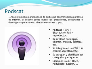 Podscat
 …hace referencia a grabaciones de audio que son transmitidas a través
 de Internet. El usuario puede buscar las grabaciones, escucharlas o
 descargarlas para ser escuchadas en su casa o ipod.


                                       Podcast = MP3 +
                                          distribución RSS +
                                          reproductor.
                                         De utilidad en lengua,
                                          idiomas, música, plástica,
                                          etc.
                                         Se integran en un CMS o se
                                          enlazan directamente.
                                         Se agrupan y clasifican por
                                          categorías y etiquetas.
                                         Ejemplo: GoEar, Odeo,
                                          PodSonoro, LastFM, …
 