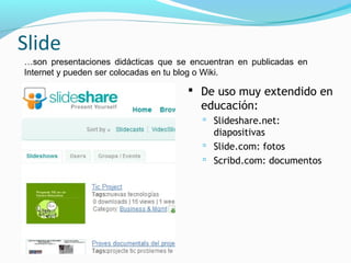Slide
…son presentaciones didácticas que se encuentran en publicadas en
Internet y pueden ser colocadas en tu blog o Wiki.

                                      De uso muy extendido en
                                        educación:
                                         Slideshare.net:
                                          diapositivas
                                         Slide.com: fotos
                                         Scribd.com: documentos
 