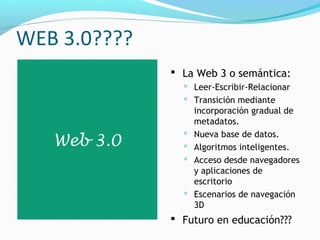 WEB 3.0????
               La Web 3 o semántica:
                 Leer-Escribir-Relacionar
                 Transición mediante
                    incorporación gradual de
                    metadatos.
                   Nueva base de datos.
   Web 3.0         Algoritmos inteligentes.
                   Acceso desde navegadores
                    y aplicaciones de
                    escritorio
                   Escenarios de navegación
                    3D
               Futuro en educación???
 
