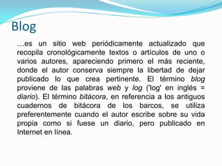 Blog
…es un sitio web periódicamente actualizado que
recopila cronológicamente textos o artículos de uno o
varios autores, apareciendo primero el más reciente,
donde el autor conserva siempre la libertad de dejar
publicado lo que crea pertinente. El término blog
proviene de las palabras web y log ('log' en inglés =
diario). El término bitácora, en referencia a los antiguos
cuadernos de bitácora de los barcos, se utiliza
preferentemente cuando el autor escribe sobre su vida
propia como si fuese un diario, pero publicado en
Internet en línea.
 
