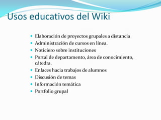 Usos educativos del Wiki
      Elaboración de proyectos grupales a distancia
      Administración de cursos en línea.
      Noticiero sobre instituciones
      Portal de departamento, área de conocimiento,
         cátedra.
        Enlaces hacia trabajos de alumnos
        Discusión de temas
        Información temática
        Portfolio grupal
 