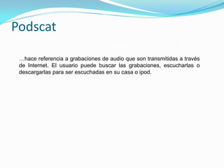 Podscat

 …hace referencia a grabaciones de audio que son transmitidas a través
 de Internet. El usuario puede buscar las grabaciones, escucharlas o
 descargarlas para ser escuchadas en su casa o ipod.
 