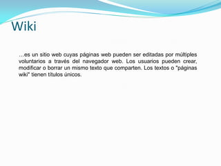 Wiki
 …es un sitio web cuyas páginas web pueden ser editadas por múltiples
 voluntarios a través del navegador web. Los usuarios pueden crear,
 modificar o borrar un mismo texto que comparten. Los textos o "páginas
 wiki" tienen títulos únicos.
 