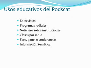 Usos educativos del Podscat
      Entrevistas
      Programas radiales
      Noticiero sobre instituciones
      Clases por radio
      Foro, panel o conferencias
      Información temática
 