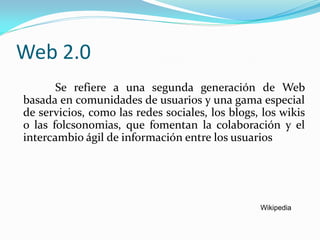 Web 2.0
       Se refiere a una segunda generación de Web
basada en comunidades de usuarios y una gama especial
de servicios, como las redes sociales, los blogs, los wikis
o las folcsonomias, que fomentan la colaboración y el
intercambio ágil de información entre los usuarios




                                                 Wikipedia
 