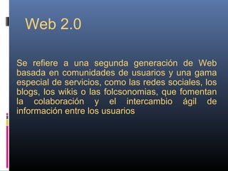 Web 2.0
Se refiere a una segunda generación de Web
basada en comunidades de usuarios y una gama
especial de servicios, como las redes sociales, los
blogs, los wikis o las folcsonomias, que fomentan
la colaboración y el intercambio ágil de
información entre los usuarios
 