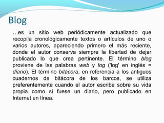 Blog
…es un sitio web periódicamente actualizado que
recopila cronológicamente textos o artículos de uno o
varios autores, apareciendo primero el más reciente,
donde el autor conserva siempre la libertad de dejar
publicado lo que crea pertinente. El término blog
proviene de las palabras web y log ('log' en inglés =
diario). El término bitácora, en referencia a los antiguos
cuadernos de bitácora de los barcos, se utiliza
preferentemente cuando el autor escribe sobre su vida
propia como si fuese un diario, pero publicado en
Internet en línea.

 