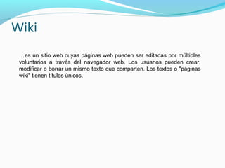 Wiki
…es un sitio web cuyas páginas web pueden ser editadas por múltiples
voluntarios a través del navegador web. Los usuarios pueden crear,
modificar o borrar un mismo texto que comparten. Los textos o "páginas
wiki" tienen títulos únicos.

 