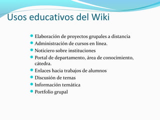 Usos educativos del Wiki
Elaboración de proyectos grupales a distancia
Administración de cursos en línea.
Noticiero sobre instituciones
Portal de departamento, área de conocimiento,

cátedra.
Enlaces hacia trabajos de alumnos
Discusión de temas
Información temática
Portfolio grupal

 