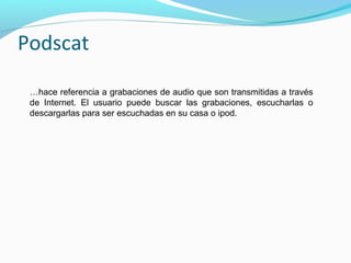 Podscat
…hace referencia a grabaciones de audio que son transmitidas a través
de Internet. El usuario puede buscar las grabaciones, escucharlas o
descargarlas para ser escuchadas en su casa o ipod.

 