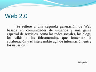 Web 2.0
Se refiere a una segunda generación de Web
basada en comunidades de usuarios y una gama
especial de servicios, como las redes sociales, los blogs,
los wikis o las folcsonomias, que fomentan la
colaboración y el intercambio ágil de información entre
los usuarios

Wikipedia

 