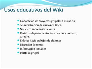 Usos educativos del Wiki
Elaboración de proyectos grupales a distancia
Administración de cursos en línea.
Noticiero sobre instituciones
Portal de departamento, área de conocimiento,
cátedra.
Enlaces hacia trabajos de alumnos
Discusión de temas
Información temática
Portfolio grupal
 