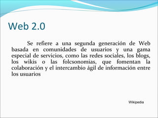 Web 2.0
Se refiere a una segunda generación de Web
basada en comunidades de usuarios y una gama
especial de servicios, como las redes sociales, los blogs,
los wikis o las folcsonomias, que fomentan la
colaboración y el intercambio ágil de información entre
los usuarios
Wikipedia
 