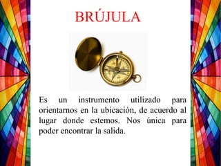BRÚJULA
Es un instrumento utilizado para
orientarnos en la ubicación, de acuerdo al
lugar donde estemos. Nos única para
poder encontrar la salida.
 