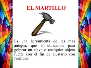 Es una herramienta de las mas
antigua, que la utilizamos para
golpear un clavo o cualquier objeto
fuerte con el fin de ajustarlo con
facilidad.
EL MARTILLO
 