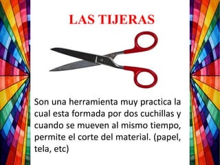Son una herramienta muy practica la
cual esta formada por dos cuchillas y
cuando se mueven al mismo tiempo,
permite el corte del material. (papel,
tela, etc)
LAS TIJERAS
 