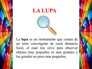 LA LUPA
La lupa es un instrumento que consta de
un lente convergente de corta distancia
focal, el cual nos sirve para observar
objetos muy pequeños en mas grandes y
los grandes un poco mas pequeños.
 