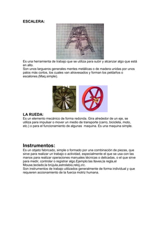 ESCALERA:
Es una herramienta de trabajo que se utiliza para subir y alcanzar algo que está
en alto.
Son unos largueros generales mentes metálicas o de madera unidas por unos
palos más cortos, los cuales van atravesados y forman los peldaños o
escalones.(Maq.simple).
LA RUEDA:
Es un elemento mecánico de forma redonda. Gira alrededor de un eje, se
utiliza para impulsar o mover un medio de transporte (carro, bicicleta, moto,
etc.) o para el funcionamiento de algunas maquina. Es una maquina simple.
Instrumentos:
Es un objeto fabricado, simple o formado por una combinación de piezas, que
sirve para realizar un trabajo o actividad, especialmente el que se usa con las
manos para realizar operaciones manuales técnicas o delicadas, o el que sirve
para medir, controlar o registrar algo.Ejemplo:las llaves,la regla,el
Mouse,teclado,la brújula,astrolabio,reloj,etc.
Son instrumentos de trabajo utilizados generalmente de forma individual y que
requieren accionamiento de la fuerza motriz humana.
 