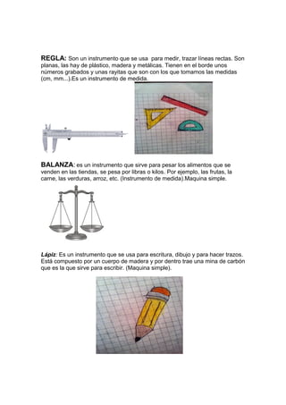 REGLA: Son un instrumento que se usa para medir, trazar líneas rectas. Son
planas, las hay de plástico, madera y metálicas. Tienen en el borde unos
números grabados y unas rayitas que son con los que tomamos las medidas
(cm, mm...).Es un instrumento de medida.
BALANZA: es un instrumento que sirve para pesar los alimentos que se
venden en las tiendas, se pesa por libras o kilos. Por ejemplo, las frutas, la
carne, las verduras, arroz, etc. (Instrumento de medida).Maquina simple.
Lápiz: Es un instrumento que se usa para escritura, dibujo y para hacer trazos.
Está compuesto por un cuerpo de madera y por dentro trae una mina de carbón
que es la que sirve para escribir. (Maquina simple).
 