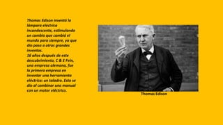 Thomas Edison inventó la
lámpara eléctrica
incandescente, estimulando
un cambio que cambió el
mundo para siempre, ya que
dio paso a otros grandes
inventos.
16 años después de este
descubrimiento, C & E Fein,
una empresa alemana, fue
la primera empresa en
inventar una herramienta
eléctrica: un taladro. Esto se
dio al combinar uno manual
con un motor eléctrico.
Thomas Edison
 