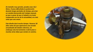De tamaño muy grande, pesaba unas 16,5
libras. El peso dificultaba la perforación
durante largos períodos de tiempo, pero fue
un cambio bienvenido del trabajo manual,
ya que a pesar de que el taladro era lento
comparado con los de la actualidad, era más
veloz que una mano.
Este diseño duró mucho tiempo. Pasaron 20
años antes de que apareciera una versión
actualizada del taladro eléctrico, sin
embargo esta herramienta si abrió paso a
muchas otras ideas que venían en camino.
 