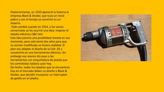 Posteriormente, en 1910 apareció la historia la
empresa Black & Decker, que tuvo un inició
pobre y con el tiempo se convirtió en un
imperio.
Todo cambió cuando en 1914, a los socios
comerciales se les ocurrió una idea: mejorar el
taladro eléctrico C&E Fein.
Esta idea parecía una posibilidad remota en ese
momento, pero solo tomó dos años para que
su versión modificada se hiciera realidad. El
plan era adaptar el diseño de la Colt .45 y
convertirlo en una herramienta eléctrica. Sin
embargo ese avance dio paso a las
herramientas con empuñadura de pistola que
los contratistas todavía usan hoy.
De hecho, todos los taladros que se encuentran
hoy en el mercado deben su diseño a Black &
Decker, que decidió incorporar un interruptor
de gatillo en el taladro.
 