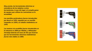 Muy pronto, las herramientas eléctricas se
extendieron de los taladros a otras
herramientas, lo que dio lugar a la amplia gama
de equipos que utilizan los contratistas en la
actualidad.
Los martillos perforadores fueron introducidos
por Bosch en 1932, seguidos por un martillo
rompedor en 1950 y un taladro inalámbrico en
1978.
Los motores sin escobillas fueron introducidos en
la industria en 2004 por Makita, y Milwaukee
introdujo baterías de iones de litio que hicieron
que las herramientas eléctricas inalámbricas
fueran más viables en 2005.
 