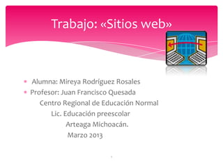 Alumna: Mireya Rodríguez Rosales
Profesor: Juan Francisco Quesada
Centro Regional de Educación Normal
Lic. Educación preescolar
Arteaga Michoacán.
Marzo 2013
Trabajo: «Sitios web»
1
 
