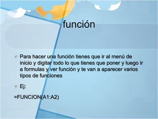 función
Para hacer una función tienes que ir al menú de
inicio y digitar todo lo que tienes que poner y luego ir
a formulas y ver función y te van a aparecer varios
tipos de funciones
Ej:
=FUNCION(A1:A2)
 