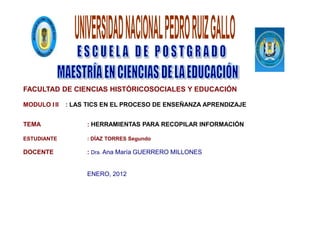 FACULTAD DE CIENCIAS HISTÓRICOSOCIALES Y EDUCACIÓN

MODULO I II   : LAS TICS EN EL PROCESO DE ENSEÑANZA APRENDIZAJE


TEMA               : HERRAMIENTAS PARA RECOPILAR INFORMACIÓN

ESTUDIANTE         : DÍAZ TORRES Segundo

DOCENTE            : Dra. Ana María GUERRERO MILLONES


                   ENERO, 2012
 