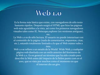 Web 1.0 Es la forma más básica que existe, con navegadores de sólo texto bastante rápidos. Después surgió el HTML que hizo las páginas web más agradables a la vista, así como los primeros navegadores visuales tales como IE, Netscape,explorer (en versiones antiguas), etc. La Web 1.0 es de sólo lectura. El usuario no puede interactuar con el contenido de la página (nada de comentarios, respuestas, citas, etc.), estando totalmente limitado a lo que el Web máster sube a ésta. Web 1.0 se refiere a un estado de la World  Wide Web, y cualquier página web diseñada con un estilo anterior del fenómeno de la Web 2.0. Es en general un término que ha sido creado para describir la Web antes del impacto de la fiebre punto com en el 2001, que es visto por muchos como el momento en que el internet dio un giro. 