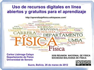 Uso de recursos digitales en línea
abiertos y gratuitos para el aprendizaje
                http://aprendizajefisica.wikispaces.com/




Carlos Lizárraga Celaya                  XXIII REUNION NACIONAL DE FISICA
Departamento de Física                   SOCIEDAD BOLIVIANA DE FÍSICA
Universidad de Sonora

                  Sucre, Bolivia. 26 de marzo de 2012
 