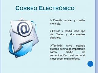 CORREO ELECTRÓNICO
 Permite enviar y recibir
mensaje.
Enviar y recibir todo tipo
de Texto y documentos
digitales.
También sirve cuando
quieres decir algo importante
como medio de
comunicación, casi como el
messenger o el teléfono.
 