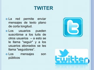 TWITER
 La red permite enviar
mensajes de texto plano
de corta longitud.
 Los usuarios pueden
suscribirse a los tuits de
otros usuarios – a esto se
le llama "seguir" y a los
usuarios abonados se les
llama "seguidores“.
 Los mensajes son
públicos
 