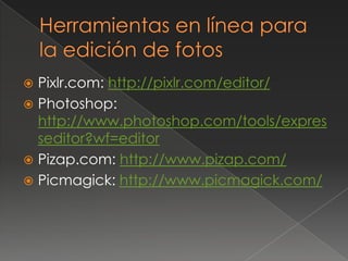  Pixlr.com: http://pixlr.com/editor/
 Photoshop:
http://www.photoshop.com/tools/expres
seditor?wf=editor
 Pizap.com: http://www.pizap.com/
 Picmagick: http://www.picmagick.com/
 